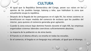 CULTURA
- Al igual que la República Democrática del Congo, posee sus raíces en los
aportes de los pueblos loango, bakong y teke, que habitaban la zona que
actualmente ocupa la república.
- Después de la llegada de los portugueses en el siglo XV, los reinos costeros se
beneficiaron en mayor medida del comercio de esclavos que los pueblos del
interior, para quienes el comercio generaba gran agitación.
- Cuando la zona estuvo bajo dominio francés durante el siglo XIX, las empresas
organizaban sistemas laborales coercitivos suficientemente abusivos.
- La mayoría de la población es de etnia bantú.
- El francés es el idioma oficial y se enseña en todas las escuelas.
- En el comercio, el lingala es un lenguaje muy utilizado, al igual que el kikongo.
 