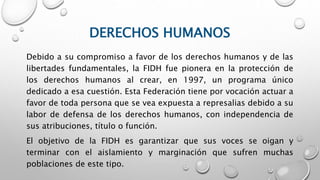DERECHOS HUMANOS
Debido a su compromiso a favor de los derechos humanos y de las
libertades fundamentales, la FIDH fue pionera en la protección de
los derechos humanos al crear, en 1997, un programa único
dedicado a esa cuestión. Esta Federación tiene por vocación actuar a
favor de toda persona que se vea expuesta a represalias debido a su
labor de defensa de los derechos humanos, con independencia de
sus atribuciones, título o función.
El objetivo de la FIDH es garantizar que sus voces se oigan y
terminar con el aislamiento y marginación que sufren muchas
poblaciones de este tipo.
 