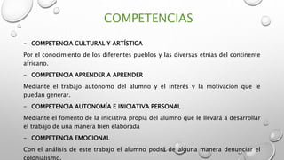 COMPETENCIAS
- COMPETENCIA CULTURAL Y ARTÍSTICA
Por el conocimiento de los diferentes pueblos y las diversas etnias del continente
africano.
- COMPETENCIA APRENDER A APRENDER
Mediante el trabajo autónomo del alumno y el interés y la motivación que le
puedan generar.
- COMPETENCIA AUTONOMÍA E INICIATIVA PERSONAL
Mediante el fomento de la iniciativa propia del alumno que le llevará a desarrollar
el trabajo de una manera bien elaborada
- COMPETENCIA EMOCIONAL
Con el análisis de este trabajo el alumno podrá de alguna manera denunciar el
 