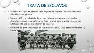 TRATA DE ESCLAVOS
- A finales del siglo XV el reino del Congo tenía su propia aristocracia y una
administración pública.
- Fue en 1480 con la llegada de los mercaderes portugueses, los cuales
descubrieron que era una tierra de gran riqueza natural y rica en recursos,
además de la posible explotación de esclavos.
- Los esclavos eran capturados en sus propias aldeas, cuyo destino final eran las
minas y grandes plantaciones de las colonias.
 