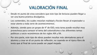VALORACIÓN FINAL
- Desde mi punto de vista considero que este tipo de lecturas pueden llegar a
ser una buena práctica divulgativa.
- Los contenidos, los cuales mezclan realidad y ficción llevan al espectador a
estar atento a toda serie de acontecimientos.
- Además, siendo para un grupo de 4º de ESO, esta tarea puede resultar muy
provechosa para conocer el tema del colonialismo o los diferentes temas
políticos y socio-económicos de los siglos XIX y XX.
- Por otra parte, este tipo de obras pueden resultar más alentadoras para el
alumno y crear en él un punto de reflexión, no cayendo en el típico libro de
texto que al final de curso puede ser papel mojado.
 