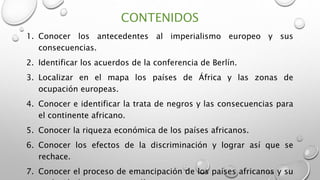 CONTENIDOS
1. Conocer los antecedentes al imperialismo europeo y sus
consecuencias.
2. Identificar los acuerdos de la conferencia de Berlín.
3. Localizar en el mapa los países de África y las zonas de
ocupación europeas.
4. Conocer e identificar la trata de negros y las consecuencias para
el continente africano.
5. Conocer la riqueza económica de los países africanos.
6. Conocer los efectos de la discriminación y lograr así que se
rechace.
7. Conocer el proceso de emancipación de los países africanos y su
 