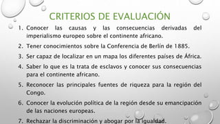 CRITERIOS DE EVALUACIÓN
1. Conocer las causas y las consecuencias derivadas del
imperialismo europeo sobre el continente africano.
2. Tener conocimientos sobre la Conferencia de Berlín de 1885.
3. Ser capaz de localizar en un mapa los diferentes países de África.
4. Saber lo que es la trata de esclavos y conocer sus consecuencias
para el continente africano.
5. Reconocer las principales fuentes de riqueza para la región del
Congo.
6. Conocer la evolución política de la región desde su emancipación
de las naciones europeas.
7. Rechazar la discriminación y abogar por la igualdad.
 