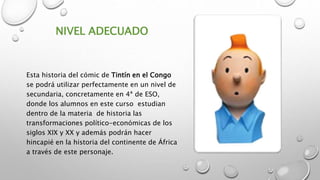 NIVEL ADECUADO
Esta historia del cómic de Tintín en el Congo
se podrá utilizar perfectamente en un nivel de
secundaria, concretamente en 4ª de ESO,
donde los alumnos en este curso estudian
dentro de la materia de historia las
transformaciones político-económicas de los
siglos XIX y XX y además podrán hacer
hincapié en la historia del continente de África
a través de este personaje.
 