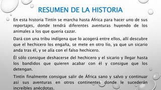RESUMEN DE LA HISTORIA
En esta historia Tintín se marcha hasta África para hacer uno de sus
reportajes, donde tendrá diferentes aventuras huyendo de los
animales a los que quería cazar.
Dará con una tribu indígena que lo acogerá entre ellos, allí descubre
que el hechicero los engaña, se mete en otro lío, ya que un sicario
anda tras él, y se alía con el falso hechicero.
Él sólo consigue deshacerse del hechicero y el sicario y llegar hasta
los bandidos que quieren acabar con él y consigue que los
detengan.
Tintín finalmente consigue salir de África sano y salvo y continuar
así sus aventuras en otros continentes donde le sucederán
increíbles anécdotas.
 