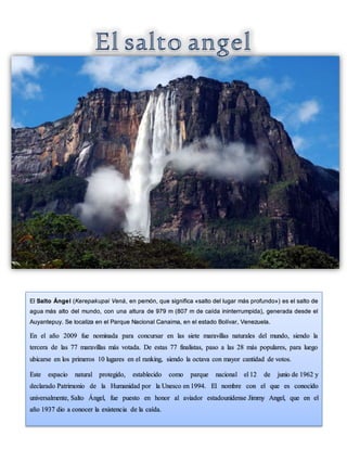 El Salto Ángel (Kerepakupai Vená, en pemón, que significa «salto del lugar más profundo») es el salto de
agua más alto del mundo, con una altura de 979 m (807 m de caída ininterrumpida), generada desde el
Auyantepuy. Se localiza en el Parque Nacional Canaima, en el estado Bolívar, Venezuela.
En el año 2009 fue nominada para concursar en las siete maravillas naturales del mundo, siendo la
tercera de las 77 maravillas más votada. De estas 77 finalistas, paso a las 28 más populares, para luego
ubicarse en los primeros 10 lugares en el ranking, siendo la octava con mayor cantidad de votos.
Este espacio natural protegido, establecido como parque nacional el 12 de junio de 1962 y
declarado Patrimonio de la Humanidad por la Unesco en 1994. El nombre con el que es conocido
universalmente, Salto Ángel, fue puesto en honor al aviador estadounidense Jimmy Angel, que en el
año 1937 dio a conocer la existencia de la caída.
 