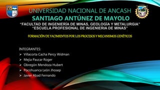 UNIVERSIDAD NACIONAL DE ANCASH
SANTIAGO ANTÚNEZ DE MAYOLO
“FACULTAD DE INGENIERÍA DE MINAS, GEOLOGÍA Y METALURGIA”
“ESCUELA PROFESIONAL DE INGENIERIA DE MINAS”
FORMACIÓNDE YACIMIENTOSPOR LOSPROCESOSY MECANISMOSGENÉTICOS
INTEGRANTES:
 Villacorta Cacha Percy Widman
 Mejía Paucar Roger
 Obregón Mendoza Hubert
 Pocohuanca León Jhosep
 Javier Abad Fernando
 