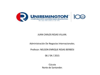 JUAN CARLOS ROJAS VILLAN.
Administración De Negocios Internacionales.
Profesor: NELSON ENRIQUE ROJAS BERBESI
06 / 04 / 2015
Cúcuta
Norte de Santander.
 