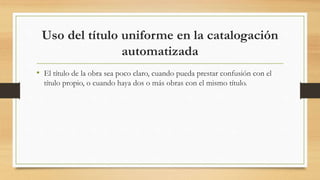 Uso del título uniforme en la catalogación
automatizada
• El título de la obra sea poco claro, cuando pueda prestar confusión con el
título propio, o cuando haya dos o más obras con el mismo título.
 