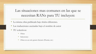 Las situaciones mas comunes en las que se
necesitan RANs para TU incluyen:
• La misma obra publicada bajo títulos diferentes.
• Las traducciones asentadas bajo el nombre de autor
• TU colectivos:
• Obras
• Selecciones
• Obras en un solo genero literario (Poesías, etc.)
 