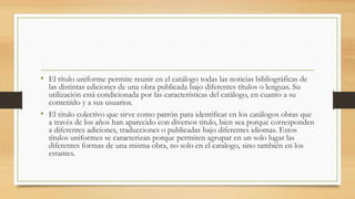• El título uniforme permite reunir en el catálogo todas las noticias bibliográficas de
las distintas ediciones de una obra publicada bajo diferentes títulos o lenguas. Su
utilización está condicionada por las características del catálogo, en cuanto a su
contenido y a sus usuarios.
• El titulo colectivo que sirve como patrón para identificar en los catálogos obras que
a través de los años han aparecido con diversos titulo, bien sea porque corresponden
a diferentes adiciones, traducciones o publicadas bajo diferentes idiomas. Estos
títulos uniformes se caracterizan porque permiten agrupar en un solo lugar las
diferentes formas de una misma obra, no solo en el catalogo, sino también en los
estantes.
 