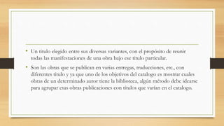 • Un titulo elegido entre sus diversas variantes, con el propósito de reunir
todas las manifestaciones de una obra bajo ese titulo particular.
• Son las obras que se publican en varias entregas, traducciones, etc., con
diferentes titulo y ya que uno de los objetivos del catalogo es mostrar cuales
obras de un determinado autor tiene la biblioteca, algún método debe idearse
para agrupar esas obras publicaciones con títulos que varían en el catalogo.
 