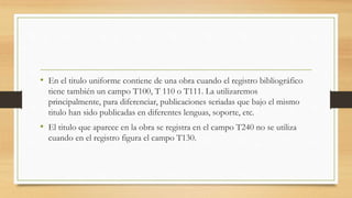• En el titulo uniforme contiene de una obra cuando el registro bibliográfico
tiene también un campo T100, T 110 o T111. La utilizaremos
principalmente, para diferenciar, publicaciones seriadas que bajo el mismo
titulo han sido publicadas en diferentes lenguas, soporte, etc.
• El titulo que aparece en la obra se registra en el campo T240 no se utiliza
cuando en el registro figura el campo T130.
 