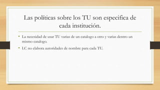 Las políticas sobre los TU son especifica de
cada institución.
• La necesidad de usar TU varias de un catalogo a otro y varias dentro un
mismo catalogo.
• LC no elabora autoridades de nombre para cada TU.
 