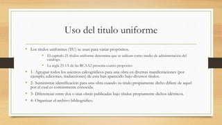 Uso del titulo uniforme
• Los títulos uniformes (TU) se usan para variar propósitos.
• El capitulo 25 títulos uniforme determina que se utilizan como medio de administración del
catalogo.
• La regla 25.1A de las RCAA2 presenta cuatro propósito:
• 1- Agrupar todos los asientos calcográficos para una obra en diversas manifestaciones (por
ejemplo, ediciones, traducciones) de esta han aparecido bajo diversos títulos.
• 2- Suministrar identificación para una obra cuando su titulo propiamente dicho difiere de aquel
por el cual es comúnmente conocida.
• 3- Diferenciar entre dos o mas obras publicadas bajo títulos propiamente dichos idénticos.
• 4- Organizar el archivo bibliográfico.
 