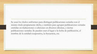 Se usan los títulos uniformes para distinguir publicaciones seriadas con el
mismo titulo propiamente dicho, y también para agrupar publicaciones seriadas
emitidas en traducciones o ediciones en diversos idiomas, y ciertas
publicaciones seriadas. Se pueden usar el lugar o la fecha de publicación, el
nombre de la entidad cooperativa, la frecuencia, etc.
 