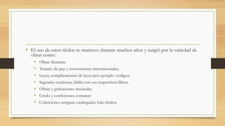 • El uso de estos títulos se mantuvo durante muchos años y surgió por la variedad de
obras como:
• Obras literarias
• Tratado de paz y conversiones internacionales.
• Leyes, complicaciones de leyes por ejemplo: códigos.
• Sagradas escrituras, biblia con sus respectivos libros.
• Obras y grabaciones musicales
• Credo y confesiones comunes
• Colecciones antiguas catalogadas bajo títulos.
 