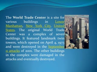 The World Trade Center is a site for
various      buildings    in     Lower
Manhattan, New York City, United
States. The original World Trade
Center was a complex of seven
buildings. It featured landmark twin
towers, which opened on April 4, 1973
and were destroyed in the September
11 attacks of 2001. The other buildings
in the complex were damaged in the
attacks and eventually destroyed.
 