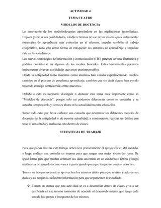 ACTIVIDAD 4

                                    TEMA CUATRO

                              MODELOS DE DOCENCIA

La innovación de los modelosdocentes apoyándose en las mediaciones tecnológicas.
Explora y revisa sus posibilidades, establece formas de uso de las mismas para instrumentar
estrategias de aprendizaje más centradas en el alumno, impulsa también el trabajo
cooperativo, todo ello como forma de enriquecer los entornos de aprendizaje e impulsar
éste en los estudiantes.
Las nuevas tecnologías de información y comunicación (TIC) parecen ser una alternativa y
podrían constituirse en algunos de los medios buscados. Estas herramientas permiten
instrumentar diversas actividades que antes eranimpensables.
Desde la antigüedad tanto maestros como alumnos han venido experimentando muchos
cambios en el proceso de enseñanza aprendizaje, cambios que sin duda alguna han venido
trayendo consigo controversias entre maestros.

Debido a esto es necesario distinguir o destacar este tema muy importante como es
“Modelos de docencia”, porque solo así podemos diferenciar como se enseñaba y se
actuaba tiempos atrás y como es ahora en la actualidad nuestra educación.

Sobre todo esto, por favor elaborar una consulta que determine los diferentes modelos de
docencia de la antigüedad y de nuestra actualidad; a continuación realizar un debate con
todo lo consultado y analizado esto dentro de clases.

                             ESTRATEGIA DE TRABAJO




Para que pueda realizar este trabajo deben leer primeramente el apoyo teórico del módulo,
y luego realizar una consulta en internet para que tengan una mejor visión del tema. De
igual forma para que puedan defender sus ideas anótenlas en un cuaderno o libreta y luego
ordénenlas de acuerdo a como van a ir participando para que luego no cometan desorden.

Tomen su tiempo necesario y aprovechen los minutos dados para que revisen y aclaren sus
dudas y así tengan la suficiente información para que argumenten lo estudiado.

    Tomen en cuenta que esta actividad se va a desarrollar dentro de clases y va a ser
       calificada en ese mismo momento de acuerdo al desenvolvimiento que tenga cada
       uno de los grupos e integrante de los mismos.
 