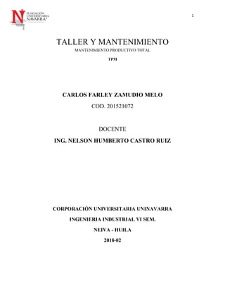 1
TALLER Y MANTENIMIENTO
MANTENIMIENTO PRODUCTIVO TOTAL
TPM
CARLOS FARLEY ZAMUDIO MELO
COD. 201521072
DOCENTE
ING. NELSON HUMBERTO CASTRO RUIZ
CORPORACIÓN UNIVERSITARIA UNINAVARRA
INGENIERIA INDUSTRIAL VI SEM.
NEIVA - HUILA
2018-02
 