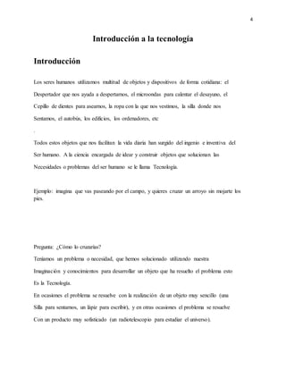 4
Introducción a la tecnología
Introducción
Los seres humanos utilizamos multitud de objetos y dispositivos de forma cotidiana: el
Despertador que nos ayuda a despertarnos, el microondas para calentar el desayuno, el
Cepillo de dientes para asearnos, la ropa con la que nos vestimos, la silla donde nos
Sentamos, el autobús, los edificios, los ordenadores, etc
.
Todos estos objetos que nos facilitan la vida diaria han surgido del ingenio e inventiva del
Ser humano. A la ciencia encargada de idear y construir objetos que solucionan las
Necesidades o problemas del ser humano se le llama Tecnología.
Ejemplo: imagina que vas paseando por el campo, y quieres cruzar un arroyo sin mojarte los
pies.
Pregunta: ¿Cómo lo cruzarías?
Teníamos un problema o necesidad, que hemos solucionado utilizando nuestra
Imaginación y conocimientos para desarrollar un objeto que ha resuelto el problema esto
Es la Tecnología.
En ocasiones el problema se resuelve con la realización de un objeto muy sencillo (una
Silla para sentarnos, un lápiz para escribir), y en otras ocasiones el problema se resuelve
Con un producto muy sofisticado (un radiotelescopio para estudiar el universo).
 