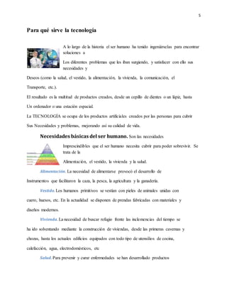 5
Para qué sirve la tecnología
A lo largo de la historia el ser humano ha tenido ingeniárselas para encontrar
soluciones a
Los diferentes problemas que les iban surgiendo, y satisfacer con ello sus
necesidades y
Deseos (como la salud, el vestido, la alimentación, la vivienda, la comunicación, el
Transporte, etc.).
El resultado es la multitud de productos creados, desde un cepillo de dientes o un lápiz, hasta
Un ordenador o una estación espacial.
La TECNOLOGÍA se ocupa de los productos artificiales creados por las personas para cubrir
Sus Necesidades y problemas, mejorando así su calidad de vida.
Necesidades básicas del ser humano. Son las necesidades
Imprescindibles que el ser humano necesita cubrir para poder sobrevivir. Se
trata de la
Alimentación, el vestido, la vivienda y la salud.
Alimentación. La necesidad de alimentarse provocó el desarrollo de
Instrumentos que facilitaron la caza, la pesca, la agricultura y la ganadería.
Vestido. Los humanos primitivos se vestían con pieles de animales unidas con
cuero, huesos, etc. En la actualidad se disponen de prendas fabricadas con materiales y
diseños modernos.
Vivienda. La necesidad de buscar refugio frente las inclemencias del tiempo se
ha ido solventando mediante la construcción de viviendas, desde las primeras cavernas y
chozas, hasta los actuales edificios equipados con todo tipo de utensilios de cocina,
calefacción, agua, electrodomésticos, etc
Salud. Para prevenir y curar enfermedades se han desarrollado productos
 