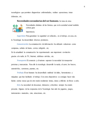 6
tecnológicos que permiten diagnosticar enfermedades, realizar operaciones, tratar
dolencias, etc.
Necesidades secundarias del ser humano. Se trata de otras
Necesidades distintas de las básicas, que en la sociedad actual también
cobran gran
importancia.
Seguridad. Para garantizar la seguridad en vehículos, en el trabajo, en casa, etc.
la Tecnología ha desarrollado diversos productos.
Comunicación. La comunicación de información ha utilizado soluciones como
campanas, señales de humo, correo, telégrafo, etc.
En la actualidad la comunicación ha experimentado una importante revolución
gracias a la radio, la TV, Internet, teléfonos móviles, etc.
Transporte. El comercio y el turismo suponen la necesidad de transportar
personas y mercancías. Para ello la tecnología desarrolló la rueda, el carro, los barcos,
automóviles, carreteras, puentes, etc.
Trabajo. El ser humano ha desarrollado multitud de útiles, herramientas y
máquinas que han facilitado el trabajo. Con estos dispositivos se consigue hacer más
fáciles ciertas tareas que de otro modo resultarían lentas, duras y difíciles de llevar a cabo.
Ocio. La necesidad de descansar, distraerse y divertirse siempre ha estado
presente. Algunas de las respuestas de la Tecnología han sido los juguetes, juegos,
instrumentos musicales, cine, atracciones, etc.
 