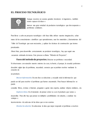 7
EL PROCESO TECNOLÓGICO
Aunque nosotros no seamos grandes inventores ni ingenieros, también
somos capaces de idear o
innovar una gran variedad de productos tecnológicos que den respuesta a
problemas cotidianos.
Para llevar a cabo un proyecto tecnológico sólo hace falta utilizar nuestra imaginación, echar
mano de los conocimientos científicos que aprenderemos, usar los materiales y herramientas del
Taller de Tecnología que sean necesarios, y aplicar las técnicas de construcción que iremos
practicando.
Ahora bien, para desarrollar correctamente un producto tecnológico, hay que seguir una
secuencia ordenada de tareas. Este proceso se llama “Método de Proyectos”.
Fases del método de proyectos. Detectar un problema o necesidad.
Si observamos con atención nuestro entorno (tu casa, tu barrio, el parque, la escuela) podremos
descubrir algún tipo de problema, necesidad, carencia que se podrían resolver mediante la
creación de
un producto.
Buscarinformación. En esta fase se selecciona y recopila toda la información que
pueda ser útil para resolver el problema que hemos encontrado. Para buscar información se
puede
consultar libros, revistas o Internet, preguntar a gente más experta, analizar objetos similares, etc.
Explorarideas. Es el momento de pensar cómo va a ser el producto que vamos a
desarrollar. Para ello hay que pensar en múltiples posibilidades de solución, y analizar las
ventajas e
inconvenientes de cada una de las ideas que se nos ocurran.
Diseñarla solución. Se selecciona la idea que mejor responde al problema a resolver.
 