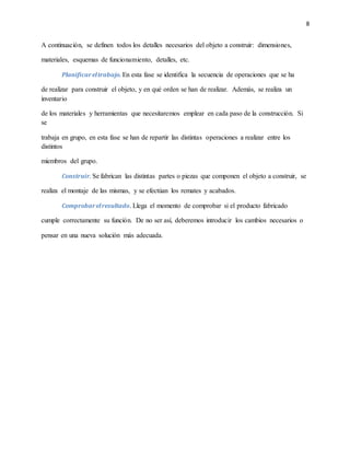 8
A continuación, se definen todos los detalles necesarios del objeto a construir: dimensiones,
materiales, esquemas de funcionamiento, detalles, etc.
Planificareltrabajo. En esta fase se identifica la secuencia de operaciones que se ha
de realizar para construir el objeto, y en qué orden se han de realizar. Además, se realiza un
inventario
de los materiales y herramientas que necesitaremos emplear en cada paso de la construcción. Si
se
trabaja en grupo, en esta fase se han de repartir las distintas operaciones a realizar entre los
distintos
miembros del grupo.
Construir. Se fabrican las distintas partes o piezas que componen el objeto a construir, se
realiza el montaje de las mismas, y se efectúan los remates y acabados.
Comprobarelresultado. Llega el momento de comprobar si el producto fabricado
cumple correctamente su función. De no ser así, deberemos introducir los cambios necesarios o
pensar en una nueva solución más adecuada.
 