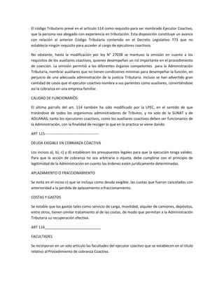 El código Tributario prevé en el artículo 114 como requisito para ser nombrado Ejecutor Coactivo,
que la persona sea abogado con experiencia en tributación. Esta disposición constituye un avance
con relación al anterior Código Tributaria contenido en el Decreto Legislativo 773 que no
establecía ningún requisito para acceder al cargo de ejecutores coactivos.
No obstante, hasta la modificación por ley N° 27038 se mantuvo la omisión en cuanto a los
requisitos de los auxiliares coactivos, quienes desempeñan un rol importante en el procedimiento
de coerción. La omisión permitió a los diferentes órganos competentes para la Administración
Tributaria, nombrar auxiliares que no tienen condiciones mínimas para desempeñar la función, en
perjuicio de una adecuada administración de la justicia Tributaria. Incluso se han advertido gran
cantidad de casos que el ejecutor coactivo nombra a sus parientes como auxiliares, convirtiéndose
así la cobranza en una empresa familiar.
CALIDAD DE FUNCIONARIOS:
El último párrafo del art. 114 también ha sido modificado por la LPEC, en el sentido de que
tratándose de todos los organismos administradores de Tributos, y no solo de la SUNAT y de
ADUANAS, tanto los ejecutores coactivos, como los auxiliares coactivos deben ser funcionarios de
la Administración, con la finalidad de recoger lo que en la practica se viene dando.
ART 115-------------------------------------------DEUDA EXIGIBLE EN COBRANZA COACTIVA
Los incisos a), b), c) y d) establecen los presupuestos legales para que la ejecución tenga validez.
Para que la acción de cobranza no sea arbitraria o injusta, debe cumplirse con el principio de
legitimidad de la Administración en cuanto las órdenes estén jurídicamente determinadas.
APLAZAMIENTO O FRACCIONAMIENTO
Se evita en el inciso c) que se incluya como deuda exigible, las cuotas que fueron cancelados con
anterioridad a la perdida de aplazamiento o fraccionamiento.
COSTAS Y GASTOS
Se estable que los gastos tales como servicio de carga, movilidad, alquiler de camiones, depósitos,
entre otros, tienen similar tratamiento al de las costas, de modo que permitan a la Administración
Tributaria su recuperación efectiva.
ART 116____________________________
FACULTADES
Se incorporan en un solo artículo las facultades del ejecutor coactivo que se establecen en el titulo
relativo al Procedimiento de cobranza Coactiva.

 