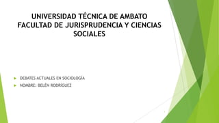 UNIVERSIDAD TÉCNICA DE AMBATO
FACULTAD DE JURISPRUDENCIA Y CIENCIAS
SOCIALES



DEBATES ACTUALES EN SOCIOLOGÍA



NOMBRE: BELÉN RODRÍGUEZ

1

 
