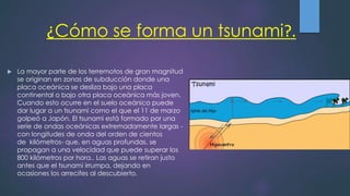 ¿Cómo se forma un tsunami?.
 La mayor parte de los terremotos de gran magnitud
se originan en zonas de subducción donde una
placa oceánica se desliza bajo una placa
continental o bajo otra placa oceánica más joven.
Cuando esto ocurre en el suelo oceánico puede
dar lugar a un tsunami como el que el 11 de marzo
golpeó a Japón. El tsunami está formado por una
serie de ondas oceánicas extremadamente largas -
con longitudes de onda del orden de cientos
de kilómetros- que, en aguas profundas, se
propagan a una velocidad que puede superar los
800 kilómetros por hora.. Las aguas se retiran justo
antes que el tsunami irrumpa, dejando en
ocasiones los arrecifes al descubierto.
 