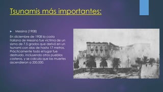 Tsunamis más importantes:
 Messina (1908)
En diciembre de 1908 la costa
italiana de Messina fue víctima de un
sismo de 7.5 grados que derivó en un
tsunami con olas de hasta 17 metros.
Prácticamente todo el lugar fue
destruido, incluyendo otros pueblos
costeros, y se calcula que las muertes
ascendieron a 200,000.
 