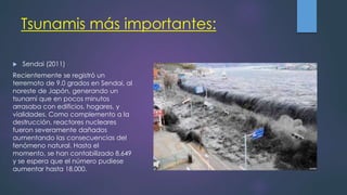 Tsunamis más importantes:
 Sendai (2011)
Recientemente se registró un
terremoto de 9.0 grados en Sendai, al
noreste de Japón, generando un
tsunami que en pocos minutos
arrasaba con edificios, hogares, y
vialidades. Como complemento a la
destrucción, reactores nucleares
fueron severamente dañados
aumentando las consecuencias del
fenómeno natural. Hasta el
momento, se han contabilizado 8.649
y se espera que el número pudiese
aumentar hasta 18.000.
 