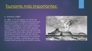 Tsunamis más importantes:
 Krakatoa (1883)
En 1883, un 27 de agosto, el volcán de
Krakatoa registro múltiples erupciones que
provocaron que uno de sus costados se
abriera y permitiera un encuentro entre el
magma y el océano. Esta fusión generó
una explosión aún mayor que devastó dos
terceras partes de la isla y desató una serie
de fatales tsunamis con olas de más de
treinta metros que alcanzaron la costa de
Indonesia, la India, y varias islas cercanas.
El saldo final fue de más de 36,000 muertes.
 