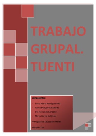 TRABAJO
GRUPAL.
TUENTI
Componentes:
- Laura María Rodríguez Piña
- Gema Manjarrés Gallardo
- Eva Herrando González
- Nerea García Gutiérrez
IV Magisterio Educación Infantil
Mención TICE

 