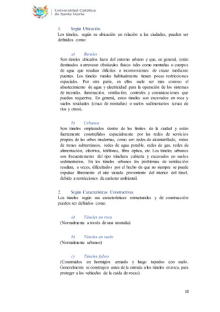 10
1. Según Ubicación.
Los túneles, según su ubicación en relación a las ciudades, pueden ser
definidos como:
a) Rurales
Son túneles ubicados fuera del entorno urbano y que, en general, están
destinados a atravesar obstáculos físicos tales como montañas o cuerpos
de agua que resultan difíciles o inconvenientes de cruzar mediante
puentes. Los túneles rurales habitualmente tienen pocas restricciones
espaciales. Por otra parte, en ellos suele ser más costoso el
abastecimiento de agua y electricidad para la operación de los sistemas
de incendio, iluminación, ventilación, controles y comunicaciones que
puedan requerirse. En general, estos túneles son excavados en roca y
suelos residuales (cruce de montañas) o suelos sedimentarios (cruce de
ríos y otros).
b) Urbanos
Son túneles emplazados dentro de los límites de la ciudad y están
fuertemente constreñidos espacialmente por las redes de servicios
propios de las urbes modernas, como ser: redes de alcantarillado, redes
de trenes subterráneos, redes de agua potable, redes de gas, redes de
alimentación, eléctrica, teléfonos, fibra óptica, etc. Los túneles urbanos
son frecuentemente del tipo trinchera cubierta y excavados en suelos
sedimentarios. En los túneles urbanos los problemas de ventilación
resultan, a veces, dificultados por el hecho de que no siempre se puede
expulsar libremente el aire viciado proveniente del interior del túnel,
debido a restricciones de carácter ambiental.
2. Según Características Constructivas.
Los túneles según sus características estructurales y de construcción
pueden ser definidos como:
a) Túneles en roca
(Normalmente a través de una montaña)
b) Túneles en suelo
(Normalmente urbanos)
c) Túneles falsos
(Construidos en hormigón armado y luego tapados con suelo.
Generalmente se construyen antes de la entrada a los túneles en roca, para
proteger a los vehículos de la caída de rocas).
 
