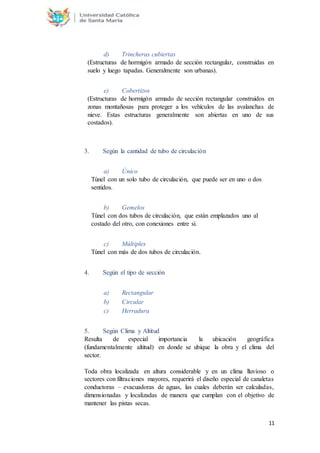 11
d) Trincheras cubiertas
(Estructuras de hormigón armado de sección rectangular, construidas en
suelo y luego tapadas. Generalmente son urbanas).
e) Cobertizos
(Estructuras de hormigón armado de sección rectangular construidos en
zonas montañosas para proteger a los vehículos de las avalanchas de
nieve. Estas estructuras generalmente son abiertas en uno de sus
costados).
3. Según la cantidad de tubo de circulación
a) Único
Túnel con un solo tubo de circulación, que puede ser en uno o dos
sentidos.
b) Gemelos
Túnel con dos tubos de circulación, que están emplazados uno al
costado del otro, con conexiones entre sí.
c) Múltiples
Túnel con más de dos tubos de circulación.
4. Según el tipo de sección
a) Rectangular
b) Circular
c) Herradura
5. Según Clima y Altitud
Resulta de especial importancia la ubicación geográfica
(fundamentalmente altitud) en donde se ubique la obra y el clima del
sector.
Toda obra localizada en altura considerable y en un clima lluvioso o
sectores con filtraciones mayores, requerirá el diseño especial de canaletas
conductoras – evacuadoras de aguas, las cuales deberán ser calculadas,
dimensionadas y localizadas de manera que cumplan con el objetivo de
mantener las pistas secas.
 