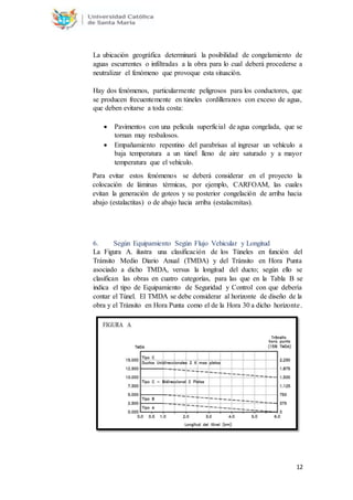12
La ubicación geográfica determinará la posibilidad de congelamiento de
aguas escurrentes o infiltradas a la obra para lo cual deberá procederse a
neutralizar el fenómeno que provoque esta situación.
Hay dos fenómenos, particularmente peligrosos para los conductores, que
se producen frecuentemente en túneles cordilleranos con exceso de agua,
que deben evitarse a toda costa:
 Pavimentos con una película superficial de agua congelada, que se
tornan muy resbalosos.
 Empañamiento repentino del parabrisas al ingresar un vehículo a
baja temperatura a un túnel lleno de aire saturado y a mayor
temperatura que el vehículo.
Para evitar estos fenómenos se deberá considerar en el proyecto la
colocación de láminas térmicas, por ejemplo, CARFOAM, las cuales
evitan la generación de goteos y su posterior congelación de arriba hacia
abajo (estalactitas) o de abajo hacia arriba (estalacmitas).
6. Según Equipamiento Según Flujo Vehicular y Longitud
La Figura A. ilustra una clasificación de los Túneles en función del
Tránsito Medio Diario Anual (TMDA) y del Tránsito en Hora Punta
asociado a dicho TMDA, versus la longitud del ducto; según ello se
clasifican las obras en cuatro categorías, para las que en la Tabla B se
indica el tipo de Equipamiento de Seguridad y Control con que debería
contar el Túnel. El TMDA se debe considerar al horizonte de diseño de la
obra y el Tránsito en Hora Punta como el de la Hora 30 a dicho horizonte.
 