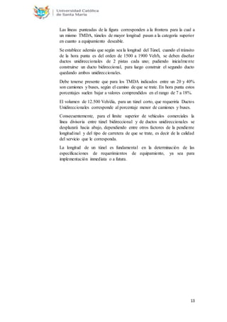 13
Las líneas punteadas de la figura corresponden a la frontera para la cual a
un mismo TMDA, túneles de mayor longitud pasan a la categoría superior
en cuanto a equipamiento deseable.
Se establece además que según sea la longitud del Túnel, cuando el tránsito
de la hora punta es del orden de 1500 a 1900 Veh/h, se deben diseñar
ductos unidireccionales de 2 pistas cada uno; pudiendo inicialmente
construirse un ducto bidireccional, para luego construir el segundo ducto
quedando ambos unidireccionales.
Debe tenerse presente que para los TMDA indicados entre un 20 y 40%
son camiones y buses, según el camino de que se trate. En hora punta estos
porcentajes suelen bajar a valores comprendidos en el rango de 7 a 18%.
El volumen de 12.500 Veh/día, para un túnel corto, que requeriría Ductos
Unidireccionales corresponde al porcentaje menor de camiones y buses.
Consecuentemente, para el límite superior de vehículos comerciales la
línea divisoria entre túnel bidireccional y de ductos unidireccionales se
desplazará hacia abajo, dependiendo entre otros factores de la pendiente
longitudinal y del tipo de carretera de que se trate, es decir de la calidad
del servicio que le corresponda.
La longitud de un túnel es fundamental en la determinación de las
especificaciones de requerimientos de equipamiento, ya sea para
implementación inmediata o a futura.
 