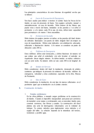 15
Las principales características de estos Sistemas de seguridad son las que
se indican:
a) Luces de Evacuación de Emergencia
Son luces usadas para indicar o mostrar el camino hacia las bocas de los
túneles en caso de presencia de humo. Son equipos activados manual o
automáticamente en caso de incendio. Debe tratarse de luz blanca que
pueda verse a través del humo, instaladas en las paredes a 1 m sobre el
pavimento y a lo menos cada 50 m una de otras, deben tener capacidad
para permanecer a lo menos 1 hora encendidas.
b) Extintores de Incendio
Debe tratarse de equipos puestos en nichos en las paredes del túnel dentro
de cubículos iluminados con puerta de vidrio delgado fácil de romper en
caso de requerimiento. Deben estar indicados con señalización adecuada,
reflectante e iluminación interior. A lo menos se considera un punto de
ubicación cada 200 m.
c) Teléfonos de Emergencia
Estos teléfonos deben estar destacados, y deben funcionar de manera tal
que emitan una señal al controlador con solo levantar el auricular no
requiriendo discar ningún número. Se deben instalar en nichos cubiertos
con un semi techo. Su número debe ser uno cada 200 m de longitud de
túnel.
d) Señales de Servicio
Debe considerarse dentro del túnel la instalación destacada de señales
camineras que indiquen la presencia de extintores de incendio, teléfono de
emergencia, velocidad y otras condiciones especiales de la obra. Marcas
de Pavimento.
e) Ojos de Gato
Debe considerarse la instalación de este tipo de marcas reflectantes en el
pavimento igual que su instalación en el camino exterior.
E. Construcción de túneles:
1. Estudios preliminares
En las obras públicas, a menudo surgen problemas en la construcción
de túneles. Cuando es imposible (incapacidad para pasar por carreteras
de montaña) cavar zanjas o es demasiado caro, se necesitan túneles para
construir carreteras, vías férreas y canales. La construcción del túnel
plantea una serie de interrogantes relacionados con la voluntad de
trabajar. Ya existen métodos para implementar estos métodos y el
equipo del taller. La solución depende de la naturaleza del terreno,
resistencia y posible agua.
 