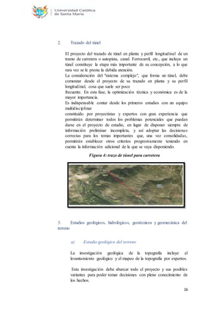 16
2. Trazado del túnel
El proyecto del trazado de túnel en planta y perfil longitudinal de un
tramo de carretera o autopista, canal. Ferrocarril, etc., que incluya un
túnel constituye la etapa más importante de su concepción, a lo que
rara vez se le presta la debida atención.
La consideración del "sistema complejo", que forma un túnel, debe
comenzar desde el proyecto de su trazado en planta y su perfil
longitudinal, cosa que suele ser poco
frecuente. En esta fase, la optimización técnica y económica es de la
mayor importancia.
Es indispensable contar desde los primeros estudios con un equipo
multidisciplinar
constituido por proyectistas y expertos con gran experiencia que
permitirán determinar todos los problemas potenciales que puedan
darse en el proyecto de estudio, en lugar de disponer siempre de
información preliminar incompleta, y así adoptar las decisiones
correctas para los temas importantes que, una vez consolidadas,
permitirán establecer otros criterios progresivamente teniendo en
cuenta la información adicional de la que se vaya disponiendo.
Figura 4: trazo de túnel para carretera
3. Estudios geológicos, hidrológicos, geotécnicos y geomecánica del
terreno
a) Estudio geológico del terreno
La investigación geológica de la topografía incluye el
levantamiento geológico y el mapeo de la topografía por expertos.
Esta investigación debe abarcar todo el proyecto y sus posibles
variantes para poder tomar decisiones con pleno conocimiento de
los hechos.
 