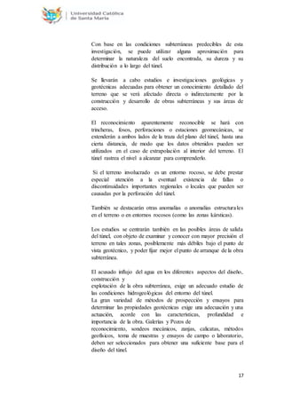 17
Con base en las condiciones subterráneas predecibles de esta
investigación, se puede utilizar alguna aproximación para
determinar la naturaleza del suelo encontrada, su dureza y su
distribución a lo largo del túnel.
Se llevarán a cabo estudios e investigaciones geológicas y
geotécnicas adecuadas para obtener un conocimiento detallado del
terreno que se verá afectado directa o indirectamente por la
construcción y desarrollo de obras subterráneas y sus áreas de
acceso.
El reconocimiento aparentemente reconocible se hará con
trincheras, fosos, perforaciones o estaciones geomecánicas, se
extenderán a ambos lados de la traza del plano del túnel, hasta una
cierta distancia, de modo que los datos obtenidos pueden ser
utilizados en el caso de extrapolación al interior del terreno. El
túnel rastrea el nivel a alcanzar para comprenderlo.
Si el terreno involucrado es un entorno rocoso, se debe prestar
especial atención a la eventual existencia de fallas o
discontinuidades importantes regionales o locales que pueden ser
causadas por la perforación del túnel.
También se destacarán otras anomalías o anomalías estructurales
en el terreno o en entornos rocosos (como las zonas kársticas).
Los estudios se centrarán también en las posibles áreas de salida
del túnel, con objeto de examinar y conocer con mayor precisión el
terreno en tales zonas, posiblemente más débiles bajo el punto de
vista geotécnico, y poder fijar mejor el punto de arranque de la obra
subterránea.
El acusado influjo del agua en los diferentes aspectos del diseño,
construcción y
explotación de la obra subterránea, exige un adecuado estudio de
las condiciones hidrogeológicas del entorno del túnel.
La gran variedad de métodos de prospección y ensayos para
determinar las propiedades geotécnicas exige una adecuación y una
actuación, acorde con las características, profundidad e
importancia de la obra. Galerías y Pozos de
reconocimiento, sondeos mecánicos, zanjas, calicatas, métodos
geofísicos, toma de muestras y ensayos de campo o laboratorio,
deben ser seleccionados para obtener una suficiente base para el
diseño del túnel.
 