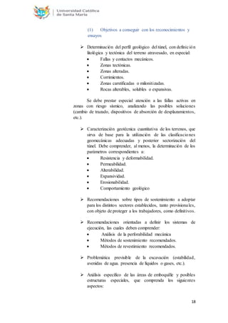 18
(1) Objetivos a conseguir con los reconocimientos y
ensayos
 Determinación del perfil geológico del túnel, con definición
litológica y tectónica del terreno atravesado, en especial:
 Fallas y contactos mecánicos.
 Zonas tectónicas.
 Zonas alteradas.
 Corrimientos.
 Zonas carstificadas o milonitizadas.
 Rocas alterables, solubles o expansivas.
Se debe prestar especial atención a las fallas activas en
zonas con riesgo sísmico, analizando las posibles soluciones
(cambio de trazado, dispositivos de absorción de desplazamientos,
etc.).
 Caracterización geotécnica cuantitativa de los terrenos, que
sirva de base para la utilización de las clasificaciones
geomecánicas adecuadas y posterior sectorización del
túnel. Debe comprender, al menos, la determinación de los
parámetros correspondientes a:
 Resistencia y deformabilidad.
 Permeabilidad.
 Alterabilidad.
 Expansividad.
 Erosionabilidad.
 Comportamiento geológico
 Recomendaciones sobre tipos de sostenimiento a adoptar
para los distintos sectores establecidos, tanto provisionales,
con objeto de proteger a los trabajadores, como definitivos.
 Recomendaciones orientadas a definir los sistemas de
ejecución, las cuales deben comprender:
 Análisis de la perforabilidad mecánica
 Métodos de sostenimiento recomendados.
 Métodos de revestimiento recomendados.
 Problemática previsible de la excavación (estabilidad,
avenidas de agua. presencia de líquidos o gases, etc.).
 Análisis específico de las áreas de emboquille y posibles
estructuras especiales, que comprenda los siguientes
aspectos:
 