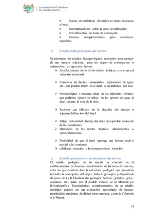 19
 Estudio de estabilidad de taludes en zonas de acceso
al túnel.
 Recomendaciones sobre la zona de emboquille.
 Revestimientos en zonas de emboquille.
 Estudios complementarios para estructuras
especiales.
b) Estudios hidrogeológicos del terreno.
Se efectuarán los estudios hidrogeológicos necesarios para conocer
de una manera suficiente, para las etapas de construcción o
explotación, las siguientes facetas:
 Establecimiento del o de los niveles freáticos y su eventual
variación estacional.
 Existencia de fuentes, manantiales, captaciones de agua,
etc., que puedan influir en el túnel, o ser influidos por éste.
 Permeabilidad o transmisividad de los diferentes terrenos
que pudieran ejercer su influjo en los aportes de agua al
túnel durante la vida de la obra.
 Factores que influyen en la elección del drenaje o
impermeabilización del túnel.
 Influjo del eventual drenaje del túnel en la posible variación
de las condiciones
 hidráulicas de los niveles freáticos, afloramientos o
aprovechamientos.
 Posibilidad de que el túnel suponga una barrera total o
parcial a las corrientes
 subálveas naturales, y la correspondiente variación.
c) Estudios geotécnicos y geomecánicas del terreno
El estudio geológico de un macizo se concreta en el
establecimiento de diversas características de las rocas del mismo,
entre las que destacan dos: la estructura geológica que presentan
(incluida la descripción del origen, historia geológica y disposición
de pisos, etc.) y la Clasificación geológica habitual (granitos, gneis,
esquistos, etc.) junto con el posible estudio de su Mineralogía
(Cristalografía). Características complementarias de un estudio
geológico pueden ser una evaluación aproximada de algunas
propiedades mecánicas de dichas rocas matrices, como la Cohesión
o la Dureza.
 