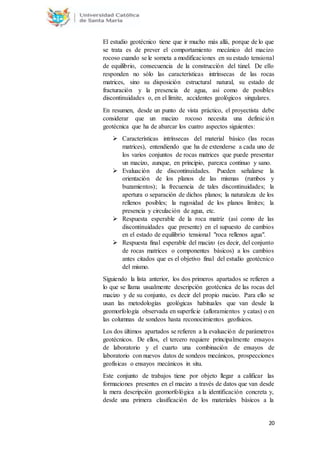 20
El estudio geotécnico tiene que ir mucho más allá, porque de lo que
se trata es de prever el comportamiento mecánico del macizo
rocoso cuando se le someta a modificaciones en su estado tensional
de equilibrio, consecuencia de la construcción del túnel. De ello
responden no sólo las características intrínsecas de las rocas
matrices, sino su disposición estructural natural, su estado de
fracturación y la presencia de agua, así como de posibles
discontinuidades o, en el límite, accidentes geológicos singulares.
En resumen, desde un punto de vista práctico, el proyectista debe
considerar que un macizo rocoso necesita una definición
geotécnica que ha de abarcar los cuatro aspectos siguientes:
 Características intrínsecas del material básico (las rocas
matrices), entendiendo que ha de extenderse a cada uno de
los varios conjuntos de rocas matrices que puede presentar
un macizo, aunque, en principio, parezca continuo y sano.
 Evaluación de discontinuidades. Pueden señalarse la
orientación de los planos de las mismas (rumbos y
buzamientos); la frecuencia de tales discontinuidades; la
apertura o separación de dichos planos; la naturaleza de los
rellenos posibles; la rugosidad de los planos límites; la
presencia y circulación de agua, etc.
 Respuesta esperable de la roca matriz (así como de las
discontinuidades que presente) en el supuesto de cambios
en el estado de equilibrio tensional "roca rellenos agua".
 Respuesta final esperable del macizo (es decir, del conjunto
de rocas matrices o componentes básicos) a los cambios
antes citados que es el objetivo final del estudio geotécnico
del mismo.
Siguiendo la lista anterior, los dos primeros apartados se refieren a
lo que se llama usualmente descripción geotécnica de las rocas del
macizo y de su conjunto, es decir del propio macizo. Para ello se
usan las metodologías geológicas habituales que van desde la
geomorfología observada en superficie (afloramientos y catas) o en
las columnas de sondeos hasta reconocimientos geofísicos.
Los dos últimos apartados se refieren a la evaluación de parámetros
geotécnicos. De ellos, el tercero requiere principalmente ensayos
de laboratorio y el cuarto una combinación de ensayos de
laboratorio con nuevos datos de sondeos mecánicos, prospecciones
geofísicas o ensayos mecánicos in situ.
Este conjunto de trabajos tiene por objeto llegar a calificar las
formaciones presentes en el macizo a través de datos que van desde
la mera descripción geomorfológica a la identificación concreta y,
desde una primera clasificación de los materiales básicos a la
 