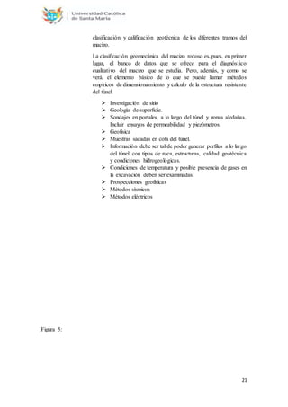 21
clasificación y calificación geotécnica de los diferentes tramos del
macizo.
La clasificación geomecánica del macizo rocoso es, pues, en primer
lugar, el banco de datos que se ofrece para el diagnóstico
cualitativo del macizo que se estudia. Pero, además, y como se
verá, el elemento básico de lo que se puede llamar métodos
empíricos de dimensionamiento y cálculo de la estructura resistente
del túnel.
 Investigación de sitio
 Geología de superficie.
 Sondajes en portales, a lo largo del túnel y zonas aledañas.
Incluir ensayos de permeabilidad y piezómetros.
 Geofísica
 Muestras sacadas en cota del túnel.
 Información debe ser tal de poder generar perfiles a lo largo
del túnel con tipos de roca, estructuras, calidad geotécnica
y condiciones hidrogeológicas.
 Condiciones de temperatura y posible presencia de gases en
la excavación deben ser examinadas.
 Prospecciones geofísicas
 Métodos sísmicos
 Métodos eléctricos
Figura 5:
 