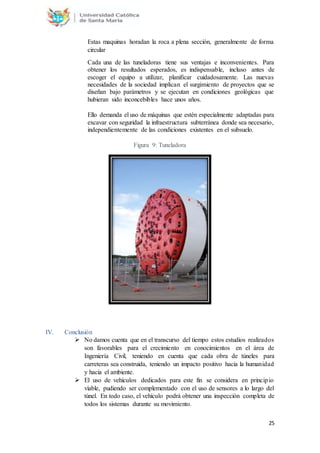25
Estas maquinas horadan la roca a plena sección, generalmente de forma
circular
Cada una de las tuneladoras tiene sus ventajas e inconvenientes. Para
obtener los resultados esperados, es indispensable, incluso antes de
escoger el equipo a utilizar, planificar cuidadosamente. Las nuevas
necesidades de la sociedad implican el surgimiento de proyectos que se
diseñan bajo parámetros y se ejecutan en condiciones geológicas que
hubieran sido inconcebibles hace unos años.
Ello demanda el uso de máquinas que estén especialmente adaptadas para
excavar con seguridad la infraestructura subterránea donde sea necesario,
independientemente de las condiciones existentes en el subsuelo.
Figura 9: Tuneladora
IV. Conclusión
 No damos cuenta que en el transcurso del tiempo estos estudios realizados
son favorables para el crecimiento en conocimientos en el área de
Ingeniería Civil, teniendo en cuenta que cada obra de túneles para
carreteras sea construida, teniendo un impacto positivo hacia la humanidad
y hacia el ambiente.
 El uso de vehículos dedicados para este fin se considera en principio
viable, pudiendo ser complementado con el uso de sensores a lo largo del
túnel. En todo caso, el vehículo podrá obtener una inspección completa de
todos los sistemas durante su movimiento.
 