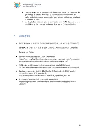 26
 La construcción de un túnel depende fundamentalmente de 2 factores: lo
que entrega el terreno (Geología) y los métodos de construcción, los
cuales están íntimamente relacionados con la forma del terreno en el cual
se realizará el túnel.
 Las longitudes mínimas para la excavación con TBM, de acuerdo a su
rentabilidad y alto costo de equipo no debe ser de 7-8km de longitud.
V. Bibliografía
 EAST POMA, L. Y. N. N. E., MATOS RAMOS, J. A. I. M. E., & ZEVALLOS
PINEDO, S. O. N. Y. J. O. E. L. (2014, mayo). Diseño de tuneles. Universidad
Peruana Los Andes.
 Gerencia de riesgosy seguros.(2019). Obtenidode
https://www.mapfreglobalrisks.com/gerencia-riesgos-seguros/articulos/construccion-
en-tuneles-diseno-racional-para-tuneladoras-de-ultima-generacion/
 (1972). Nuevo sistema derevestimiento de túneles. España.Obtenidode
file:///D:/Descargas/3200-Texto%20del%20art%C3%ADculo-4436-1-10-20140603.pdf
 Sanchez,J.,Gomez,V.,Gost,X., & Del Cuvillo,A.(Septiembrede 2018). Tunelesy
obras subterraneas. ROP.Obtenidode
http://ropdigital.ciccp.es/pdf/publico/2018/2018_septiembre_3601.pdf
 Structuralia.(Mayode 2016). Structuralia.Obtenidode
https://blog.structuralia.com/metodos-de-excavacion-de-tuneles-perforacion-y-
voladura
 