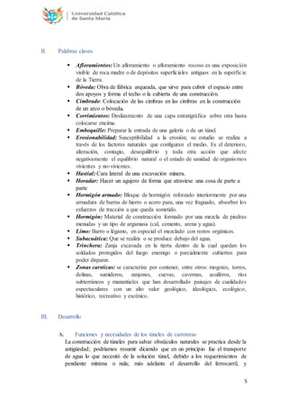 5
II. Palabras claves
 Afloramientos: Un afloramiento o afloramiento rocoso es una exposición
visible de roca madre o de depósitos superficiales antiguos en la superficie
de la Tierra.
 Bóveda: Obra de fábrica arqueada, que sirve para cubrir el espacio entre
dos apoyos y forma el techo o la cubierta de una construcción.
 Cimbrado: Colocación de las cimbras en las cimbras en la construcción
de un arco o bóveda.
 Corrimientos: Deslizamiento de una capa estratigráfica sobre otra hasta
colocarse encima.
 Emboquille: Preparar la entrada de una galería o de un túnel.
 Erosionabilidad: Susceptibilidad a la erosión; su estudio se realiza a
través de los factores naturales que configuran el medio. Es el deterioro,
alteración, contagio, desequilibrio y toda otra acción que afecte
negativamente el equilibrio natural o el estado de sanidad de organismos
vivientes y no-vivientes.
 Hastial: Cara lateral de una excavación minera.
 Horadar: Hacer un agujero de forma que atraviese una cosa de parte a
parte
 Hormigón armado: Bloque de hormigón reforzado interiormente por una
armadura de barras de hierro o acero para, una vez fraguado, absorber los
esfuerzos de tracción a que queda sometido.
 Hormigón: Material de construcción formado por una mezcla de piedras
menudas y un tipo de argamasa (cal, cemento, arena y agua).
 Limo: Barro o légamo, en especial el mezclado con restos orgánicos.
 Subacuática: Que se realiza o se produce debajo del agua.
 Trinchera: Zanja excavada en la tierra dentro de la cual quedan los
soldados protegidos del fuego enemigo o parcialmente cubiertos para
poder disparar.
 Zonas carsticas: se caracteriza por contener, entre otros: mogotes, torres,
dolinas, sumideros, zanjones, cuevas, cavernas, acuíferos, ríos
subterráneos y manantiales que han desarrollado paisajes de cualidades
espectaculares con un alto valor geológico, ideológico, ecológico,
histórico, recreativo y escénico.
III. Desarrollo
A. Funciones y necesidades de los túneles de carreteras
La construcción de túneles para salvar obstáculos naturales se practica desde la
antigüedad; podríamos resumir diciendo que en un principio fue el transporte
de agua lo que necesitó de la solución túnel, debido a los requerimientos de
pendiente mínima o nula; más adelante el desarrollo del ferrocarril, y
 